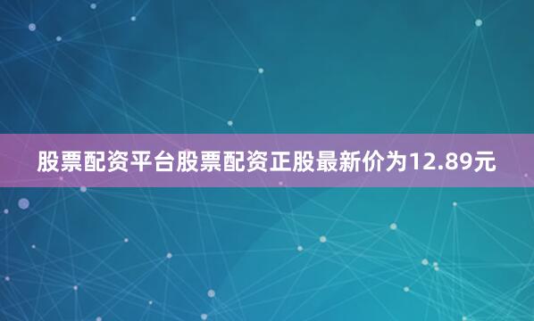 股票配资平台股票配资正股最新价为12.89元