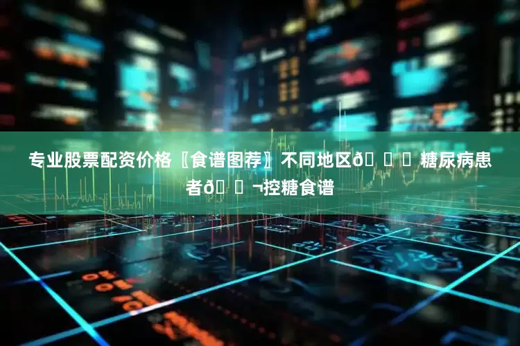 专业股票配资价格〖食谱图荐〗不同地区🙋糖尿病患者🍬控糖食谱