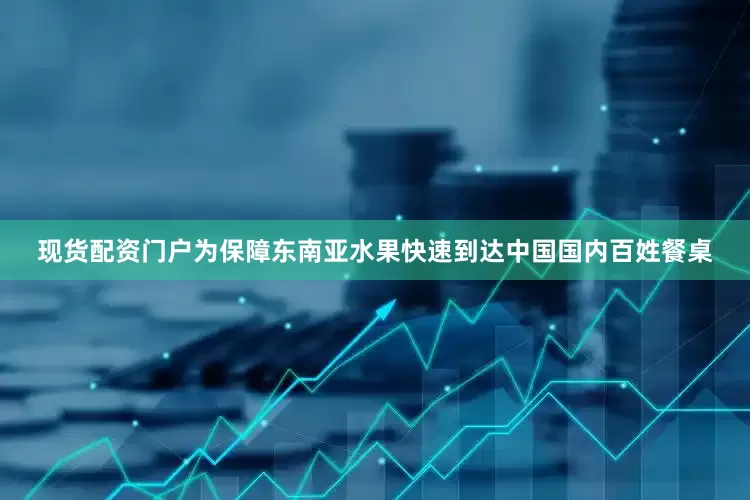 现货配资门户为保障东南亚水果快速到达中国国内百姓餐桌
